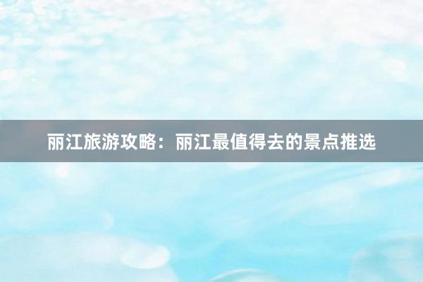 丽江旅游攻略：丽江最值得去的景点推选