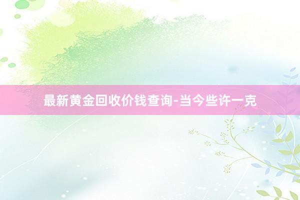 最新黄金回收价钱查询-当今些许一克