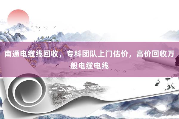 南通电缆线回收，专科团队上门估价，高价回收万般电缆电线