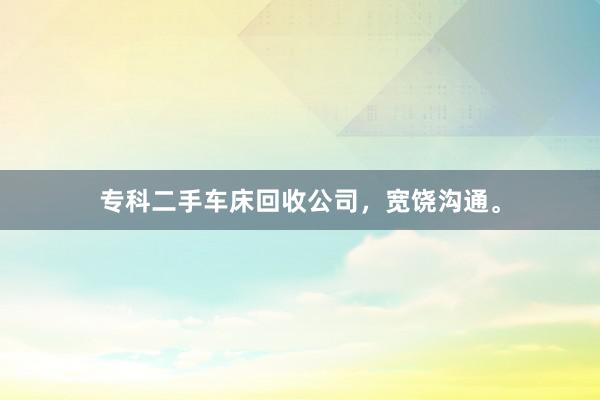 专科二手车床回收公司，宽饶沟通。