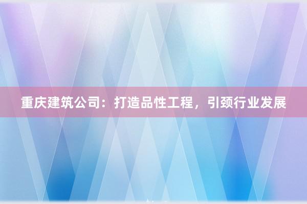重庆建筑公司：打造品性工程，引颈行业发展