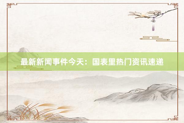 最新新闻事件今天：国表里热门资讯速递