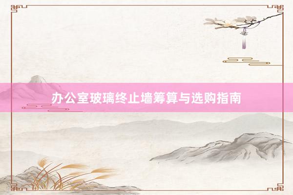 办公室玻璃终止墙筹算与选购指南