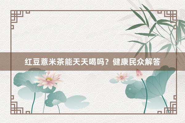 红豆薏米茶能天天喝吗？健康民众解答
