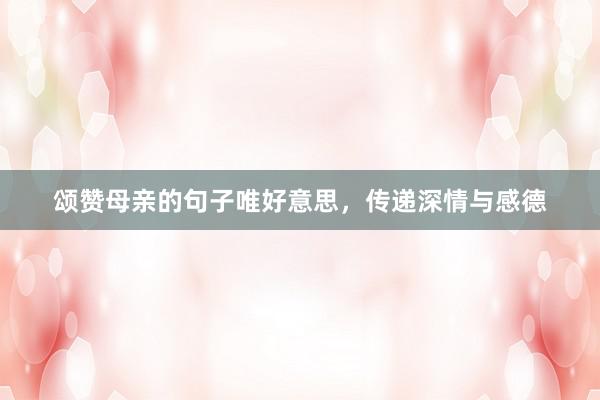 颂赞母亲的句子唯好意思，传递深情与感德