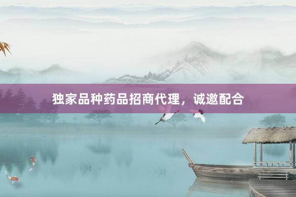 独家品种药品招商代理，诚邀配合